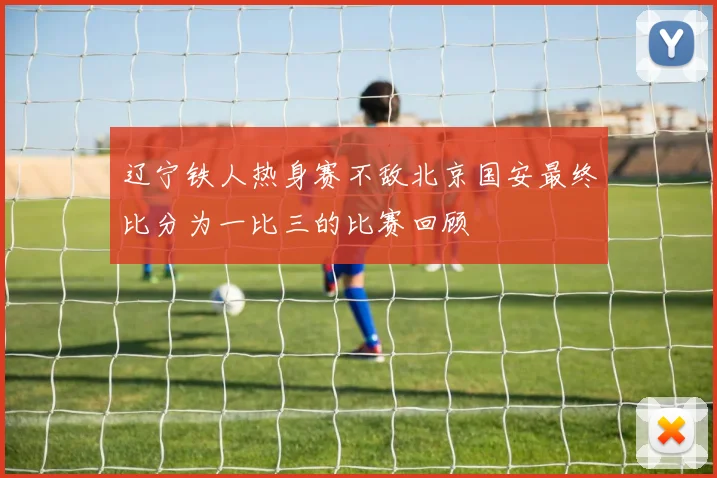 辽宁铁人热身赛不敌北京国安最终比分为一比三的比赛回顾