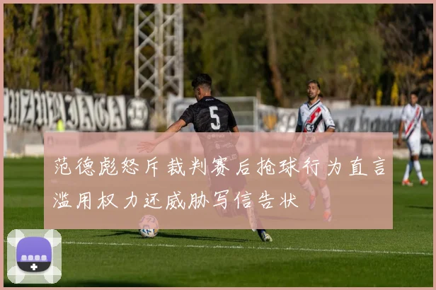 范德彪怒斥裁判赛后抢球行为直言滥用权力还威胁写信告状