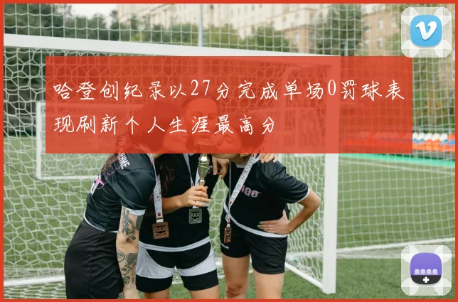 哈登创纪录以27分完成单场0罚球表现刷新个人生涯最高分