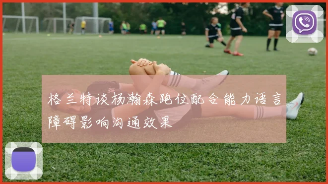 格兰特谈杨瀚森跑位配合能力语言障碍影响沟通效果