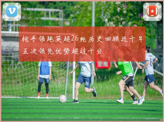 枪手领跑英超26轮历史回顾近十年五次领先优势超过十分