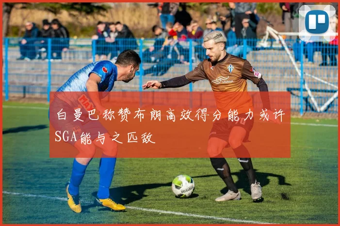 白曼巴称赞布朗高效得分能力或许SGA能与之匹敌