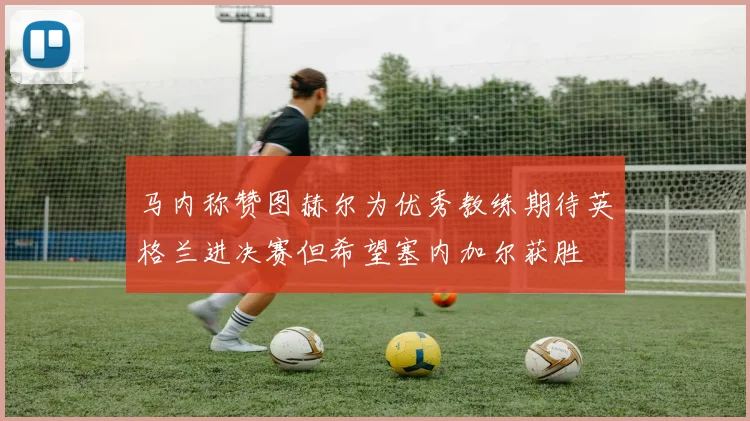 马内称赞图赫尔为优秀教练期待英格兰进决赛但希望塞内加尔获胜