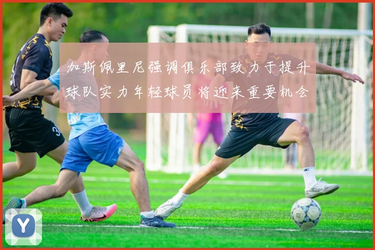 加斯佩里尼强调俱乐部致力于提升球队实力年轻球员将迎来重要机会