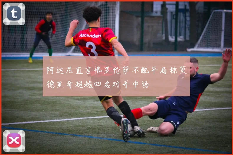 阿达尼直言佛罗伦萨不配平局称莫德里奇超越四名对手中场