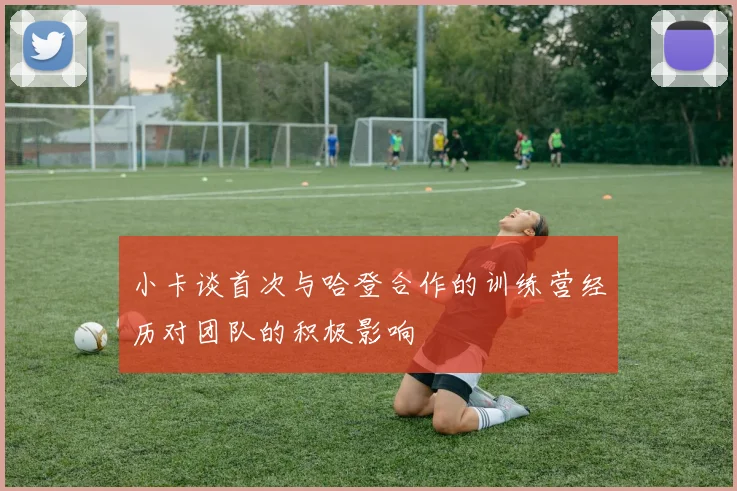 小卡谈首次与哈登合作的训练营经历对团队的积极影响