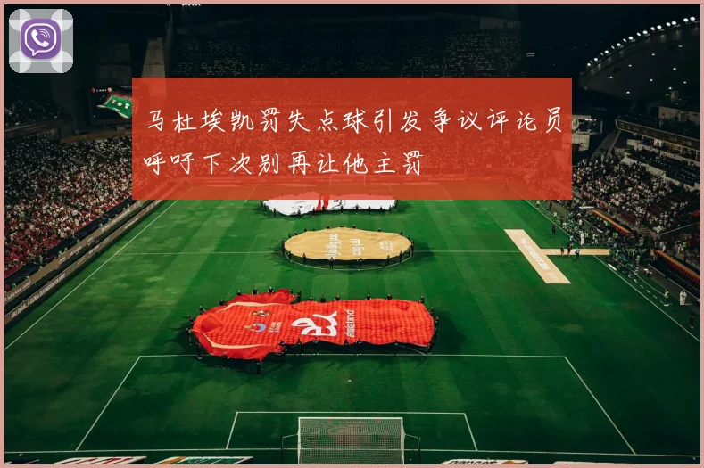 马杜埃凯罚失点球引发争议评论员呼吁下次别再让他主罚