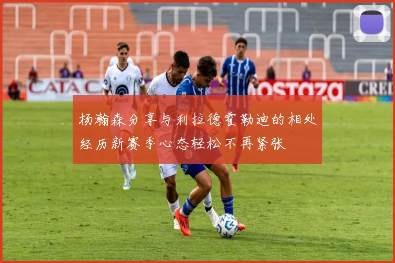 杨瀚森分享与利拉德霍勒迪的相处经历新赛季心态轻松不再紧张