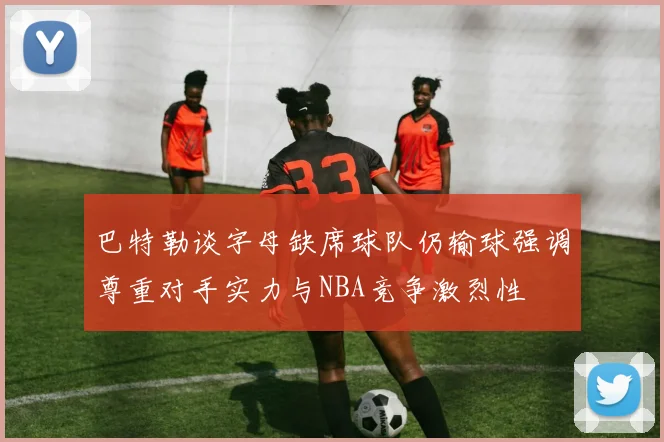 巴特勒谈字母缺席球队仍输球强调尊重对手实力与NBA竞争激烈性