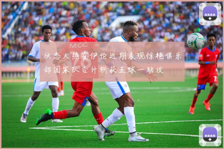 状态火热霍伊伦近期表现惊艳俱乐部国家队合计斩获五球一助攻