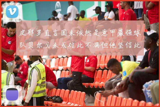皮耶罗直言国米依然是意甲最强球队贝尔戈米或对此不满但他坚信此言