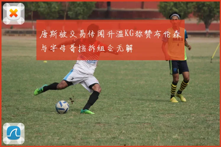唐斯被交易传闻升温KG称赞布伦森与字母哥挡拆组合无解
