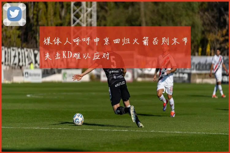 媒体人呼吁申京回归火箭否则末节夹击KD难以应对