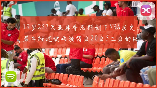 19岁257天亚库乔尼斯创下NBA历史最年轻连续两场得分20分5三分的纪录