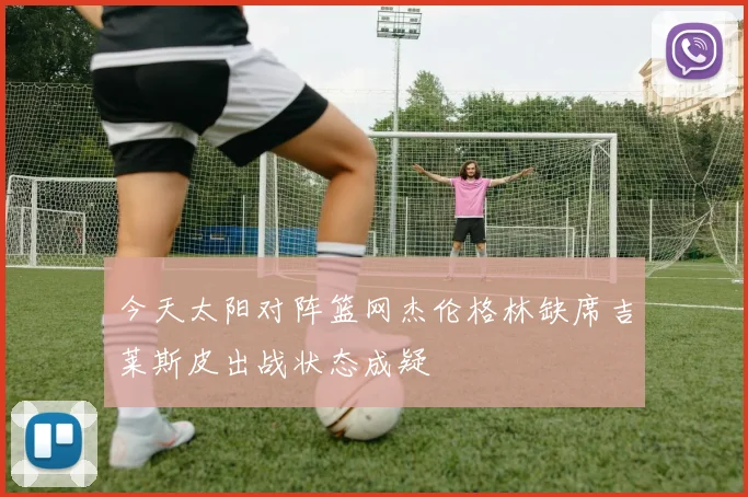 今天太阳对阵篮网杰伦格林缺席吉莱斯皮出战状态成疑