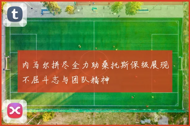 内马尔拼尽全力助桑托斯保级展现不屈斗志与团队精神