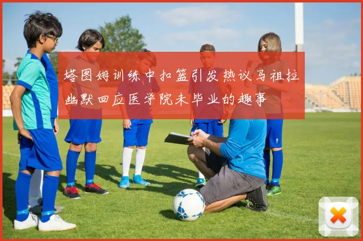 塔图姆训练中扣篮引发热议马祖拉幽默回应医学院未毕业的趣事