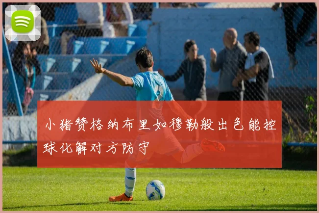 小猪赞格纳布里如穆勒般出色能控球化解对方防守