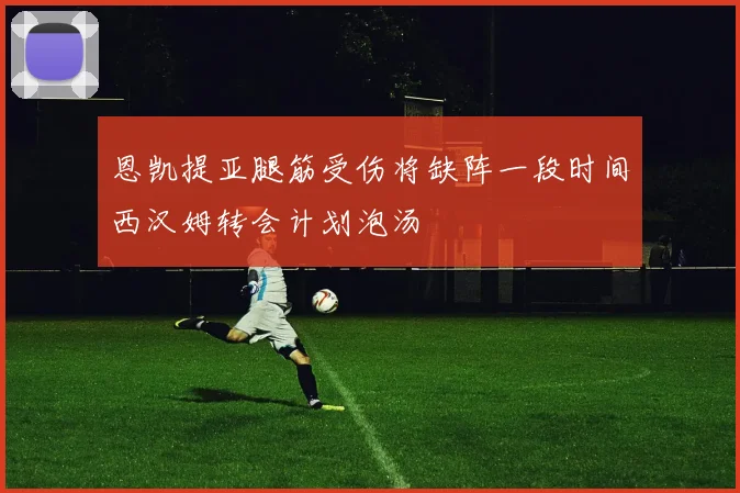 恩凯提亚腿筋受伤将缺阵一段时间西汉姆转会计划泡汤
