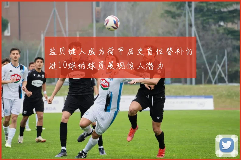 盐贝健人成为荷甲历史首位替补打进10球的球员展现惊人潜力