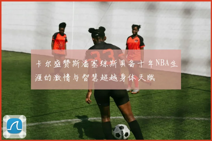 卡尔盛赞斯潘塞琼斯具备十年NBA生涯的激情与智慧超越身体天赋